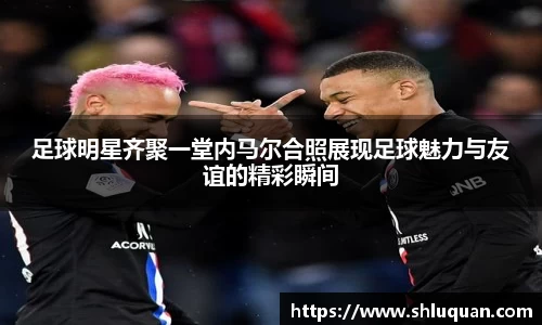 足球明星齐聚一堂内马尔合照展现足球魅力与友谊的精彩瞬间
