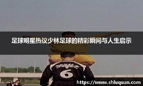 足球明星热议少林足球的精彩瞬间与人生启示