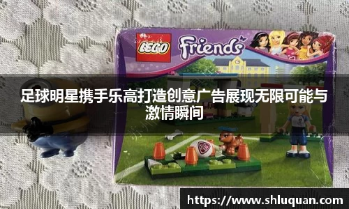 足球明星携手乐高打造创意广告展现无限可能与激情瞬间